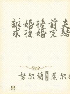 离婚后前夫哭着求复婚完结篇