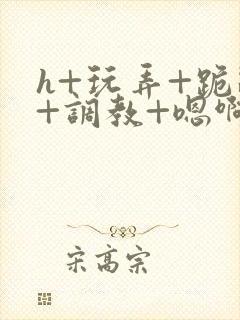 h+玩弄+跪趴+调教+嗯啊全文