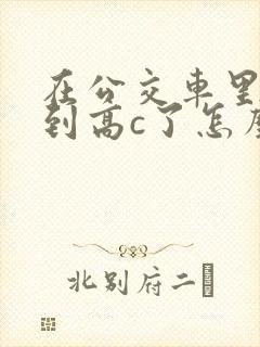 在公交车里c弄到高c了怎么办