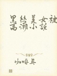 黑丝美女被狂操高潮小说