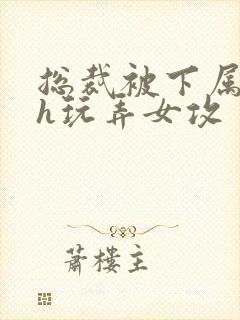 总裁被下属调教h玩弄女攻