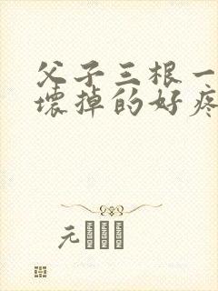 父子三根一起会坏掉的好疼
