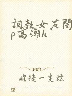 调教女友闺蜜3p高潮h