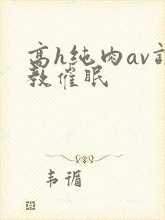 高h纯肉av调教催眠