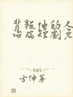 背叛他的人求他治病短剧免费观看全集