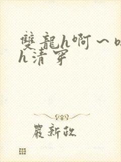 双龙h啊～嗯啊h清穿