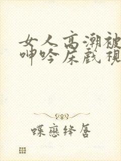 女人高潮被爽到呻吟床戏视频