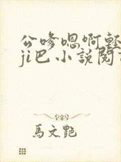 公嗲嗯啊轻点大ji巴小说阅读
