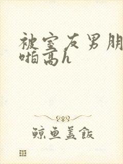 被室友男朋友强啪高h