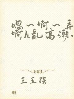 嗯～啊～弄嗯～啊h乱高潮小说