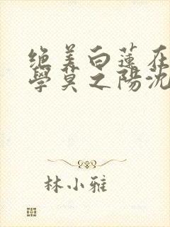 绝美白莲在线教学莫之阳沈长留小说全集