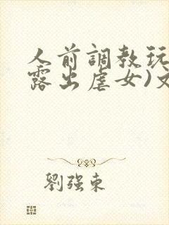 人前调教玩弄(露出虐女)文