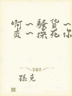 啊～骚货～爽不爽～操死你