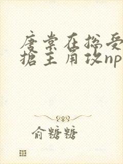 唐棠在总受文里抢主角攻np