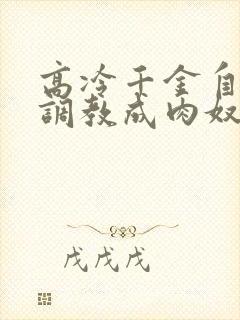 高冷千金自愿被调教成肉奴小说