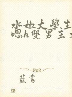 水嫩大学生啪啪嗯h双男主文