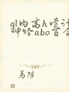 gl肉高h喷汁呻吟abo百合