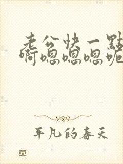 老公快一点啊啊啊嗯嗯嗯呃呃呃嗯嗯哼哼哼