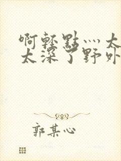啊轻点灬太粗嗯太深了野外