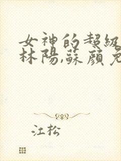 女神的超级赘婿林阳,苏颜免费阅读全部