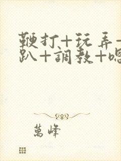 鞭打+玩弄+跪趴+调教+嗯啊m小说