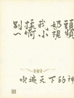 别揉我奶头~嗯～啊小视频
