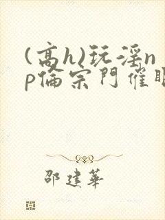 (高h)玩淫np伦宗门催眠