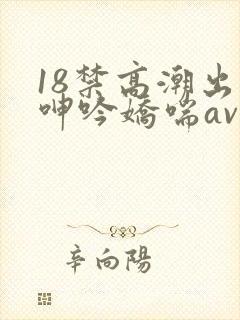 18禁高潮出水呻吟娇喘av在线