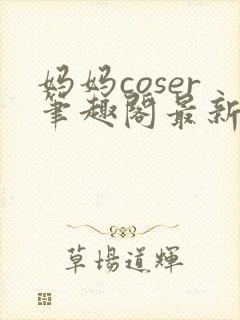 妈妈coser笔趣阁最新章节更新内容
