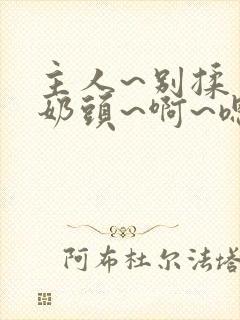 主人~别揉了~奶头~啊~嗯…
