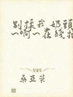 别揉我奶头~嗯~啊~在线播放