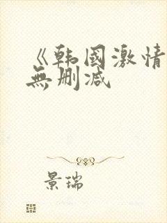 《韩国激情合集无删减