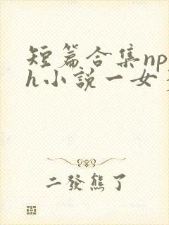 短篇合集np高h小说一女多男