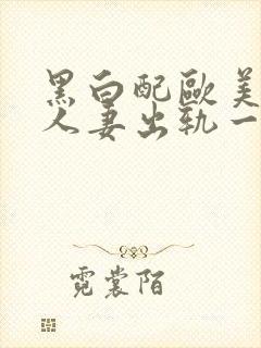 黑白配欧美激情人妻出轨一区二区三区