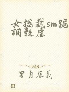女总裁sm跪爬调教虐