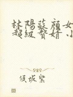 林阳苏颜女神的超级赘婿 小说
