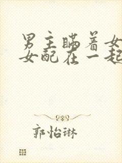 男主瞒着女主与女配在一起
