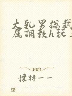 大乳男总裁被下属调教h玩弄