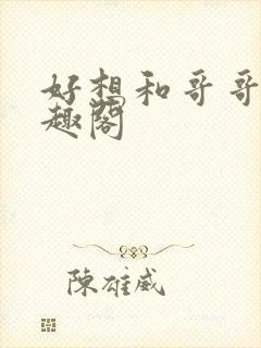好想和哥哥做笔趣阁