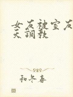 女友被室友们天天调教