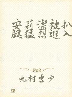 安莉洁被扒开双腿猛烈进入的视频