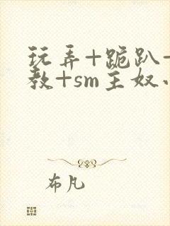玩弄+跪趴+调教+sm主奴小说
