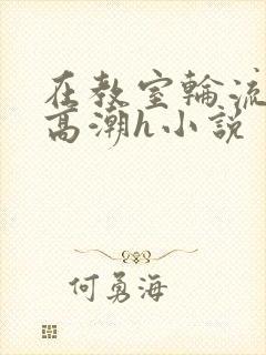 在教室轮流澡到高潮h小说