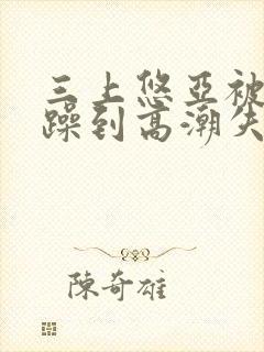 三上悠亚被狂c躁到高潮失禁