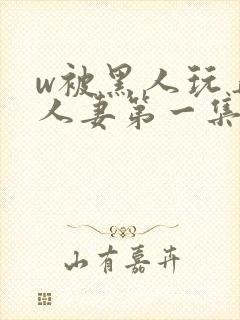 w被黑人玩弄的人妻第一集