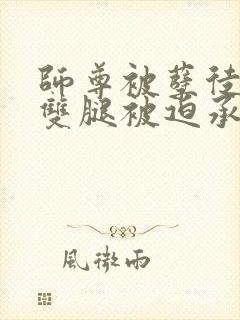 师尊被孽徒扒开双腿被迫承欢