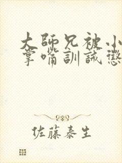 大师兄被小师弟掌嘴训诫惩罚的小说