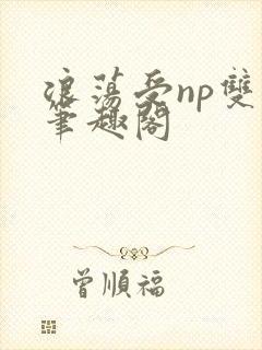 浪荡受np双性笔趣阁