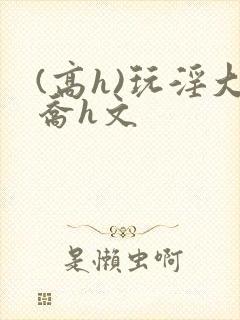 (高h)玩淫大乔h文