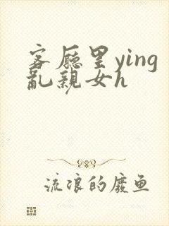 客厅里ying乱亲女h